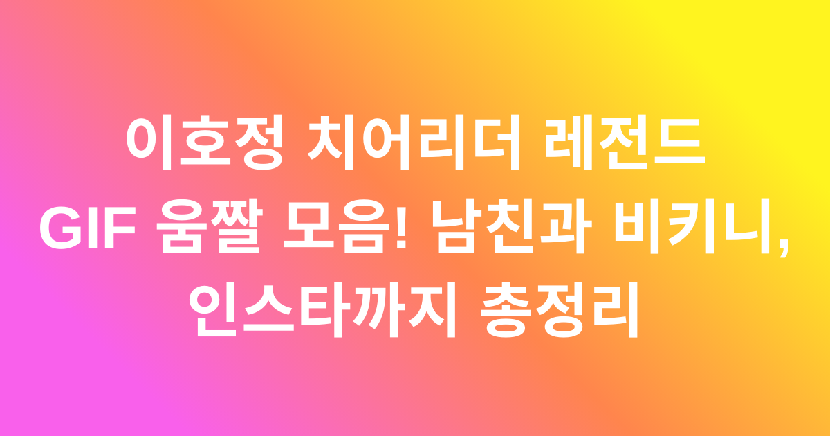 이호정 치어리더 레전드 GIF 움짤 모음! 남친과 비키니, 인스타까지 총정리