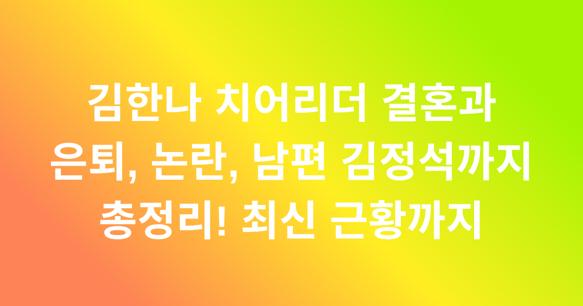 김한나 치어리더 결혼과 은퇴, 논란, 남편 김정석까지 총정리! 최신 근황까지