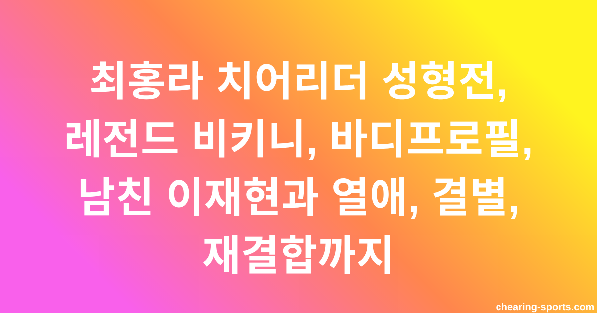 최홍라 치어리더 성형전, 레전드 비키니, 바디프로필, 남친 이재현과 열애, 결별, 재결합까지